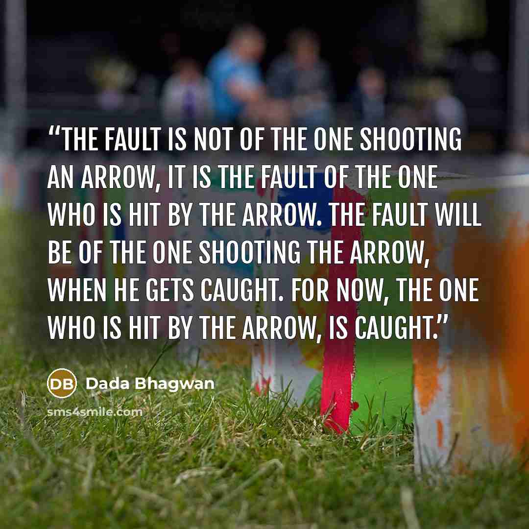 “The fault is not of the one shooting an arrow, it is the fault of the one who is hit by the arrow. The fault will be of the one shooting the arrow, when he gets caught. For now, the one who is hit by the arrow, is caught.” quote by Dada Bhagwan