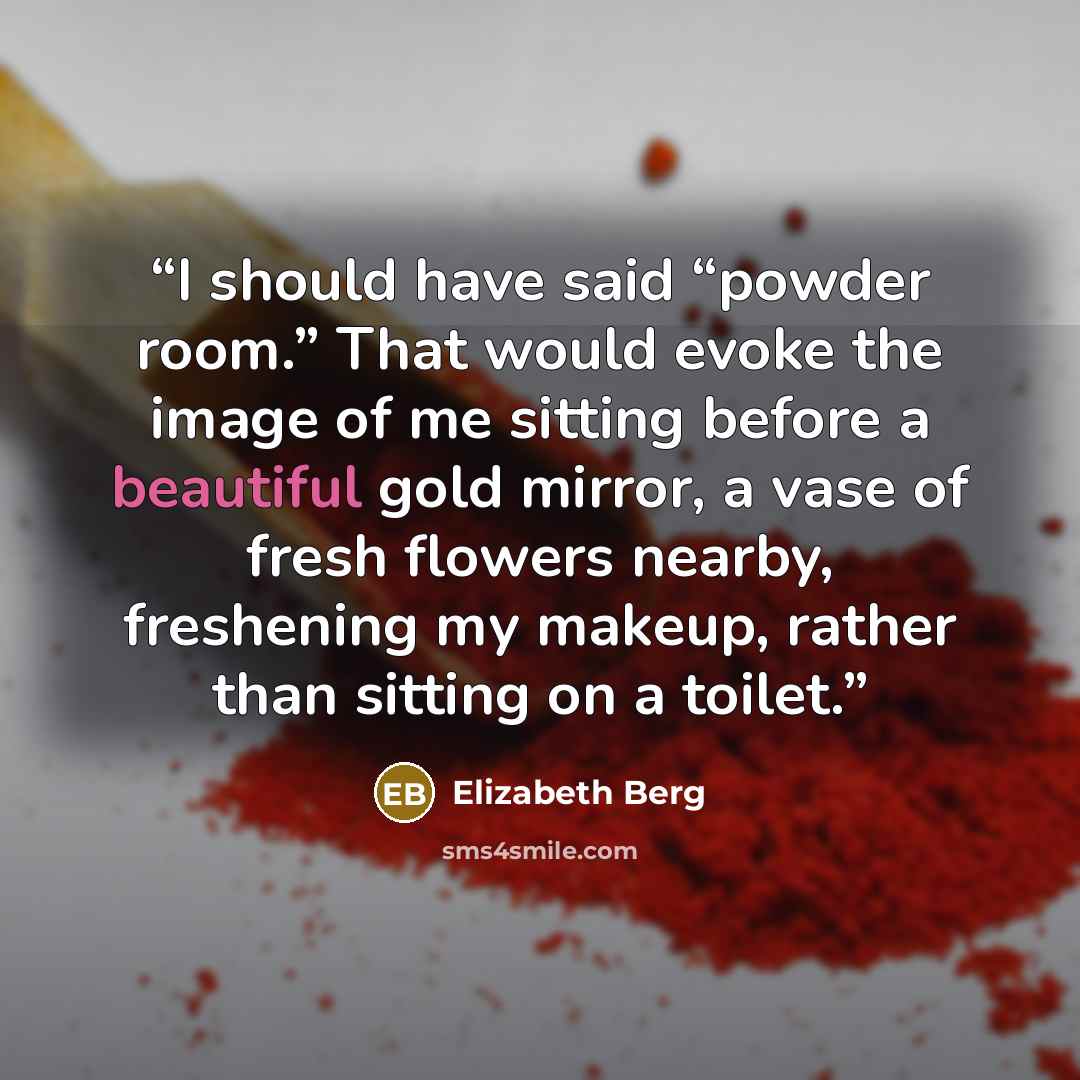 “I should have said “powder room.” That would evoke the image of me sitting before a beautiful gold mirror, a vase of fresh flowers nearby, freshening my makeup, rather than sitting on a toilet.” quote by Elizabeth Berg
