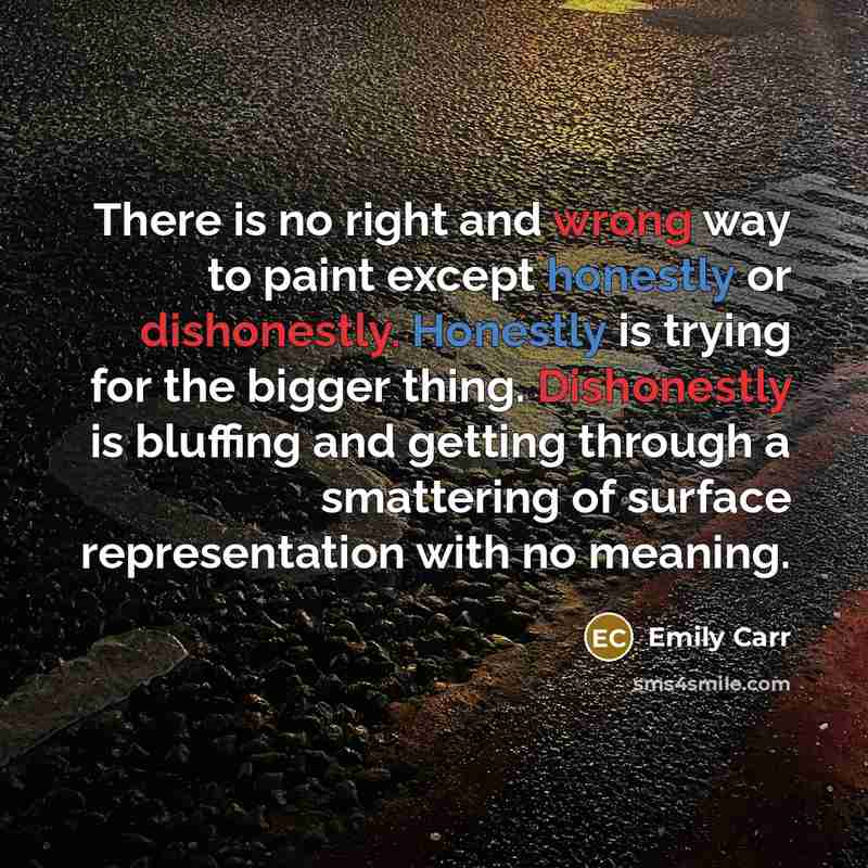 “There is no right and wrong way to paint except honestly or dishonestly. Honestly is trying for the bigger thing. Dishonestly is bluffing and getting through a smattering of surface representation with no meaning.” quote by Emily Carr