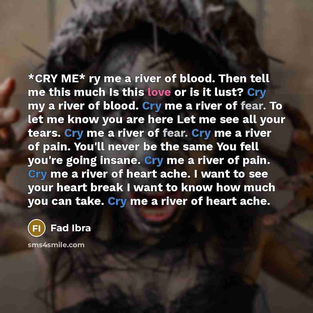 “*CRY ME* ry me a river of blood. Then tell me this much Is this love or is it lust? Cry my a river of blood. Cry me a river of fear. To let me know you are here Let me see all your tears. Cry me a river of fear. Cry me a river of pain. You'll never be the same You fell you're going insane. Cry me…” quote by Fad Ibra