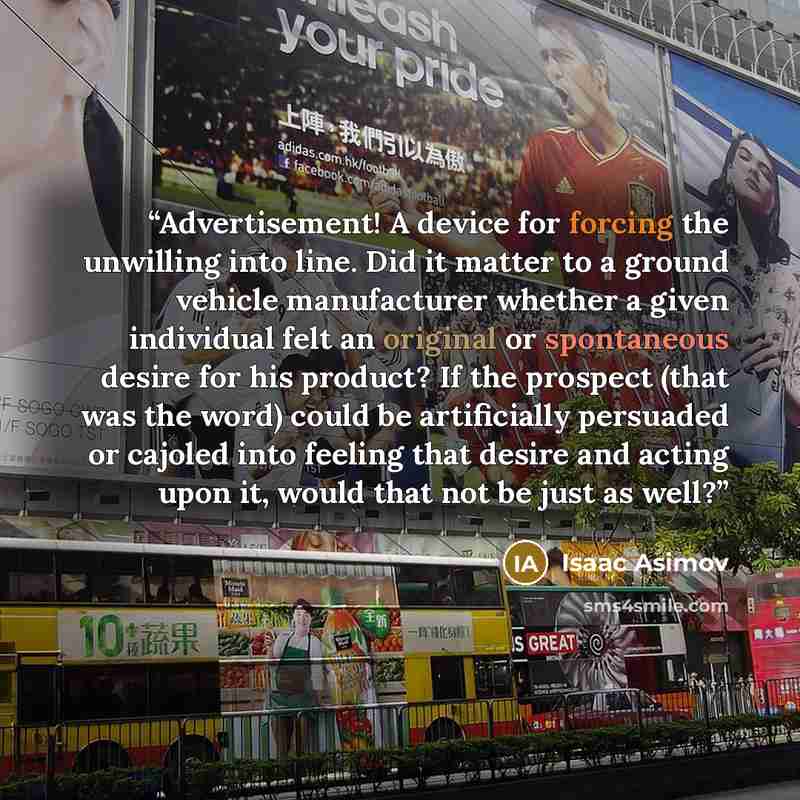 “Advertisement! A device for forcing the unwilling into line. Did it matter to a ground vehicle manufacturer whether a given individual felt an original or spontaneous desire for his product? If the prospect (that was the word) could be artificially persuaded or cajoled into feeling that desire and…” quote by Isaac Asimov