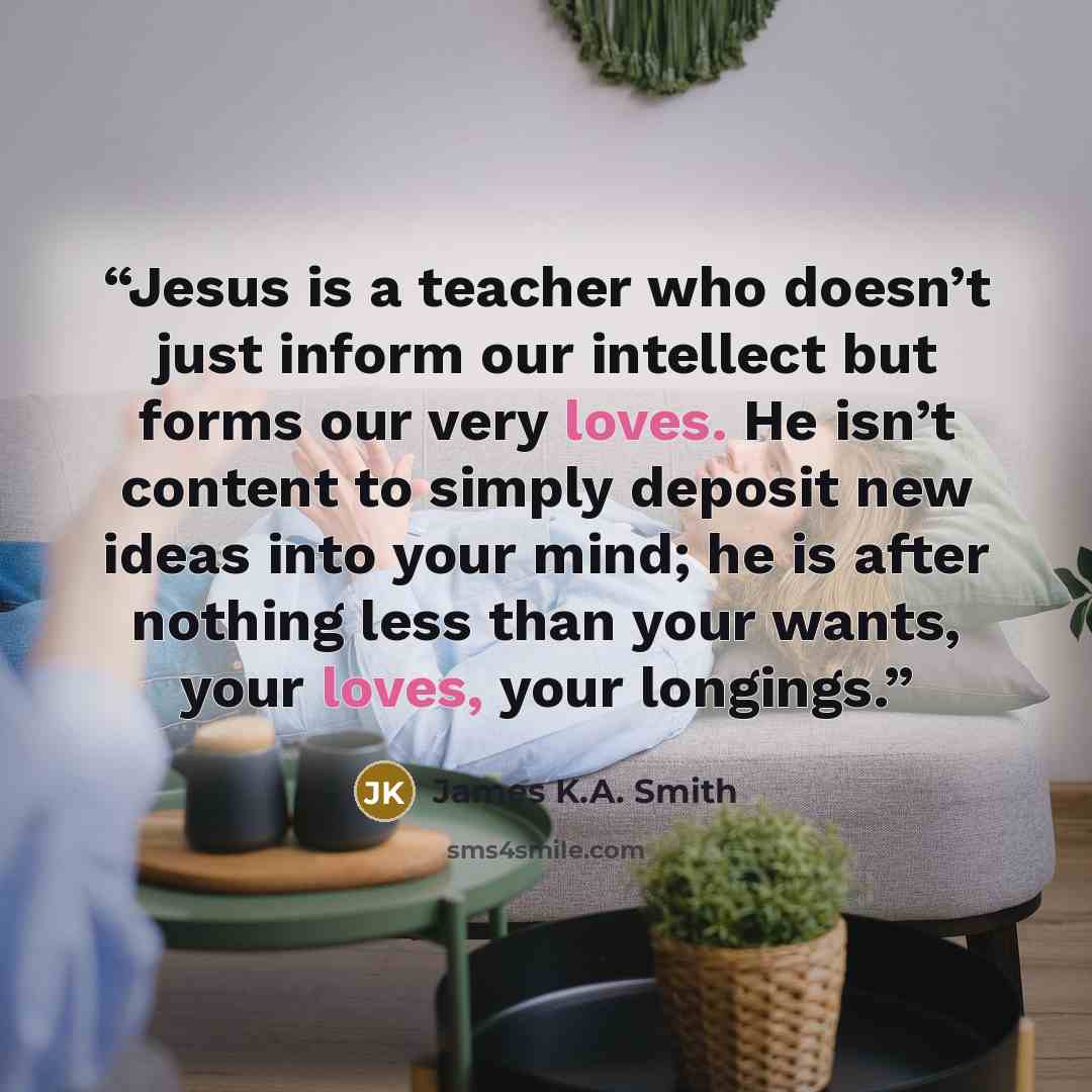 “Jesus is a teacher who doesn’t just inform our intellect but forms our very loves. He isn’t content to simply deposit new ideas into your mind; he is after nothing less than your wants, your loves, your longings.” quote by James K.A. Smith