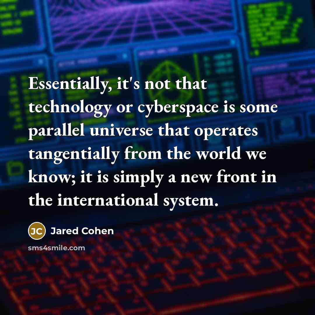 “Essentially, it's not that technology or cyberspace is some parallel universe that operates tangentially from the world we know; it is simply a new front in the international system.” quote by Jared Cohen