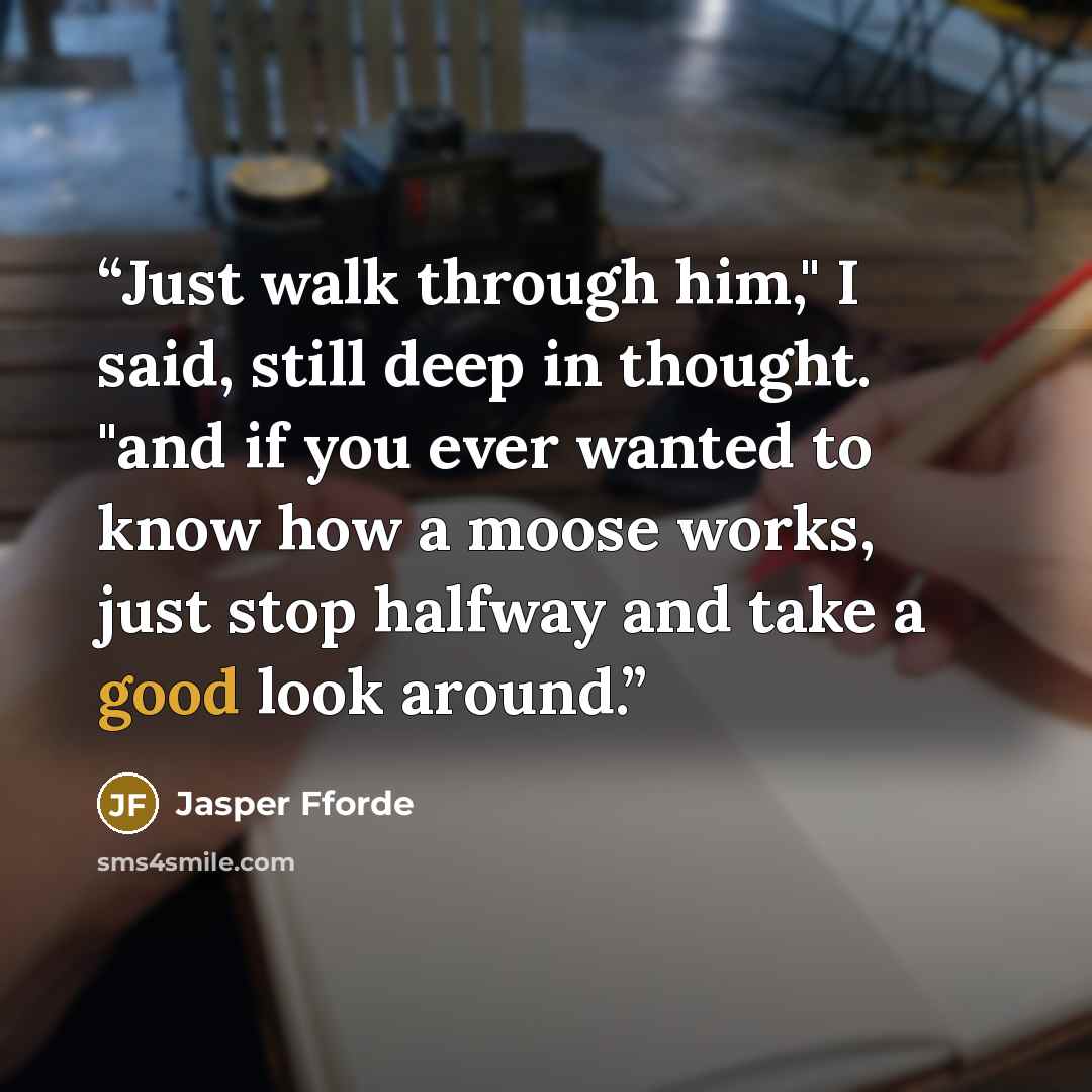 “Just walk through him," I said, still deep in thought. "and if you ever wanted to know how a moose works, just stop halfway and take a good look around.” quote by Jasper Fforde