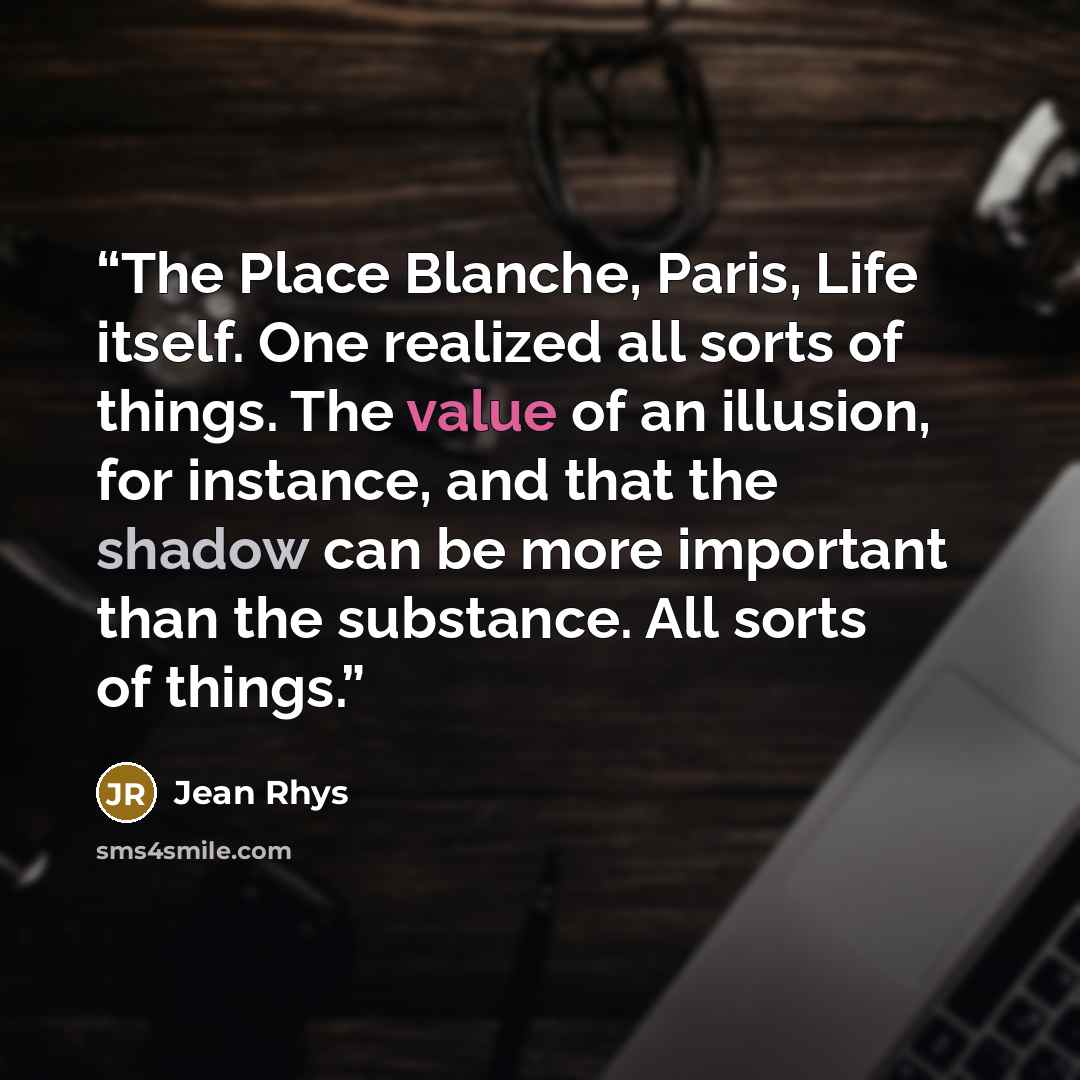“The Place Blanche, Paris, Life itself. One realized all sorts of things. The value of an illusion, for instance, and that the shadow can be more important than the substance. All sorts of things.” quote by Jean Rhys