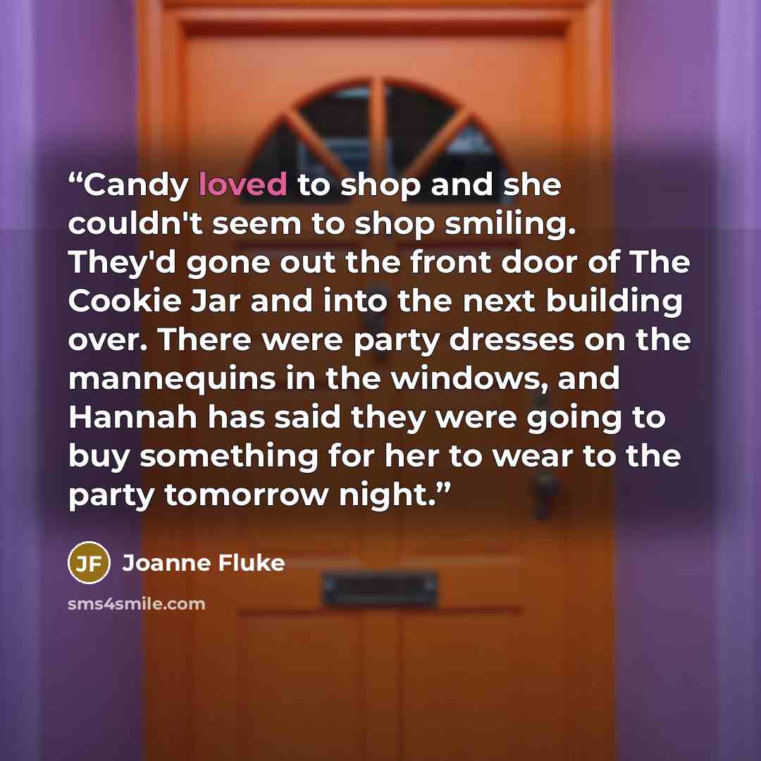 “Candy loved to shop and she couldn't seem to shop smiling. They'd gone out the front door of The Cookie Jar and into the next building over. There were party dresses on the mannequins in the windows, and Hannah has said they were going to buy something for her to wear to the party tomorrow night.” quote by Joanne Fluke