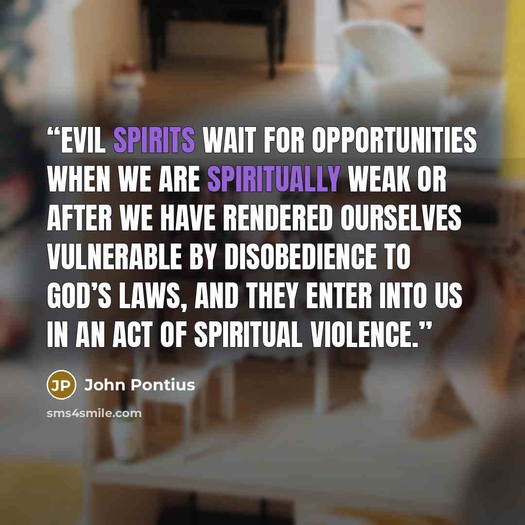 “Evil spirits wait for opportunities when we are spiritually weak or after we have rendered ourselves vulnerable by disobedience to God’s laws, and they enter into us in an act of spiritual violence.” quote by John Pontius
