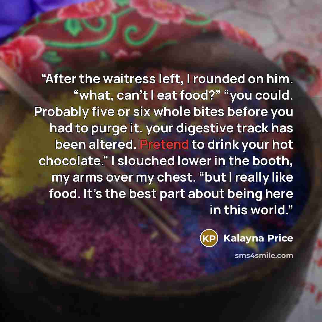 “After the waitress left, I rounded on him. “what, can’t I eat food?” “you could. Probably five or six whole bites before you had to purge it. your digestive track has been altered. Pretend to drink your hot chocolate.” I slouched lower in the booth, my arms over my chest. “but I really like food…” quote by Kalayna Price