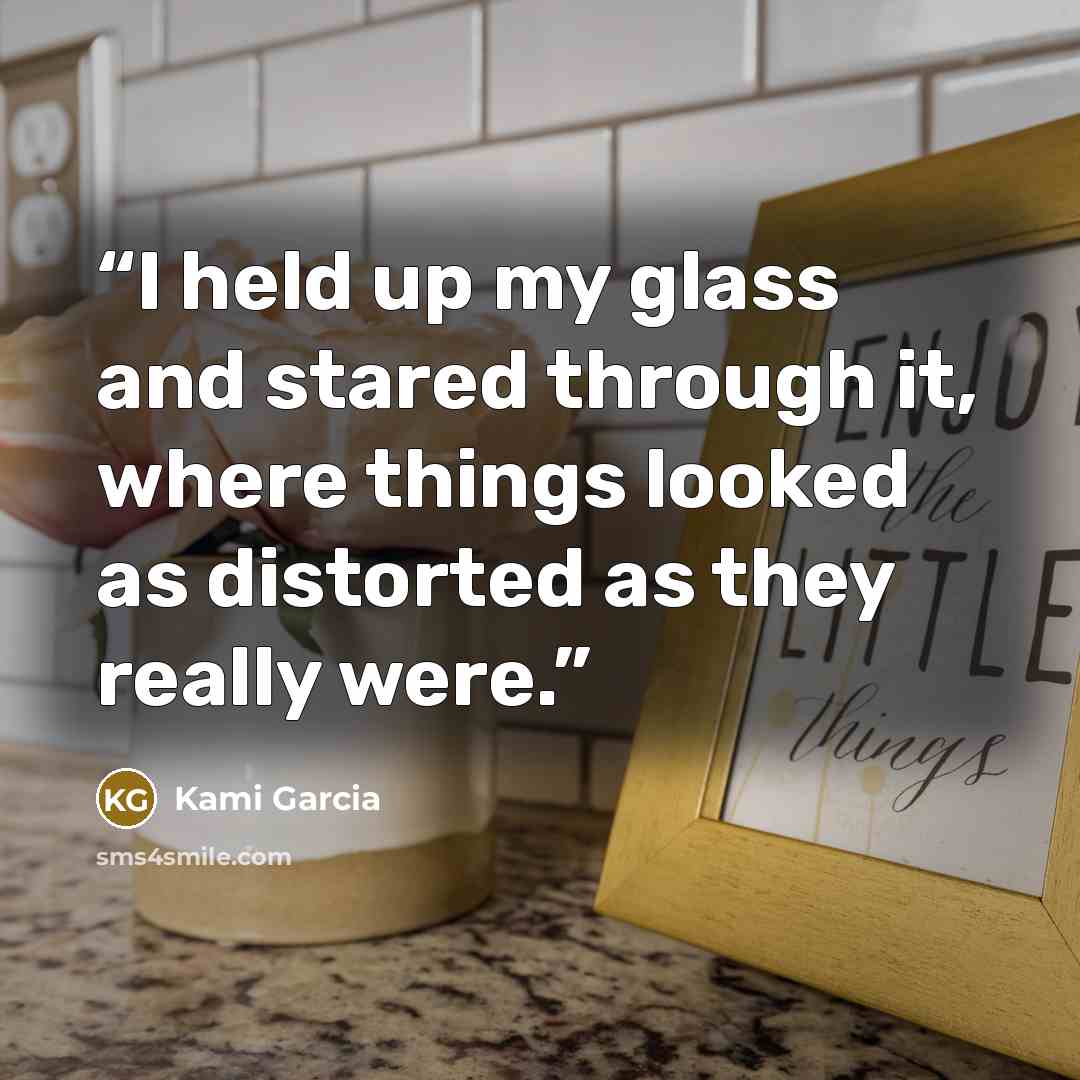 “I held up my glass and stared through it, where things looked as distorted as they really were.” quote by Kami Garcia