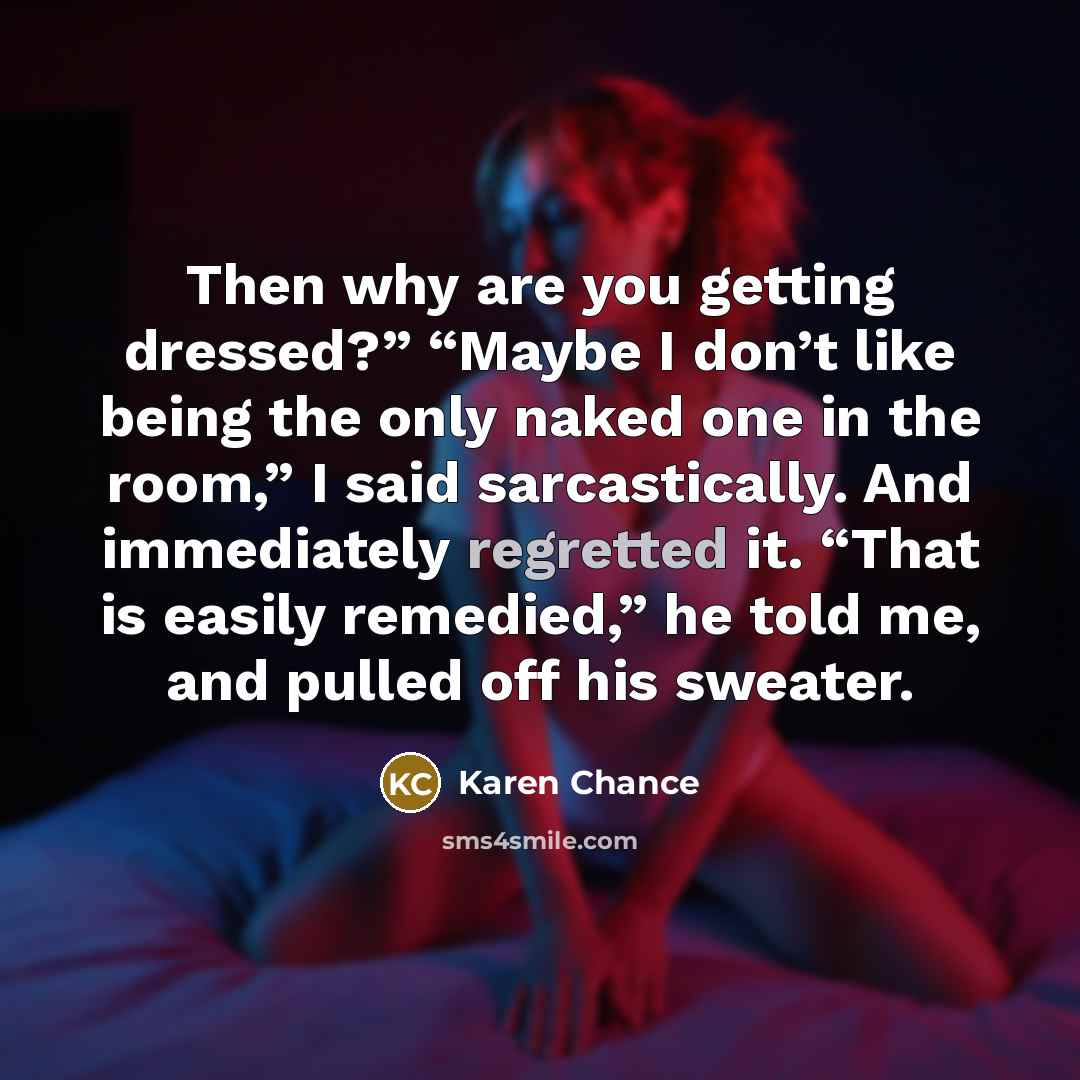 “Then why are you getting dressed?” “Maybe I don’t like being the only naked one in the room,” I said sarcastically. And immediately regretted it. “That is easily remedied,” he told me, and pulled off his sweater.” quote by Karen Chance