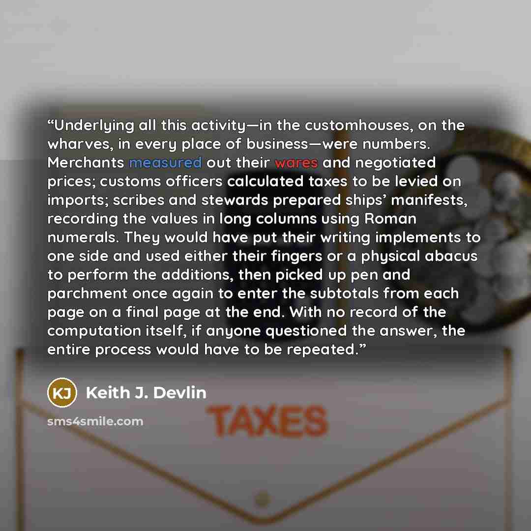 “Underlying all this activity—in the customhouses, on the wharves, in every place of business—were numbers. Merchants measured out their wares and negotiated prices; customs officers calculated taxes to be levied on imports; scribes and stewards prepared ships’ manifests, recording the values in…” quote by Keith J. Devlin