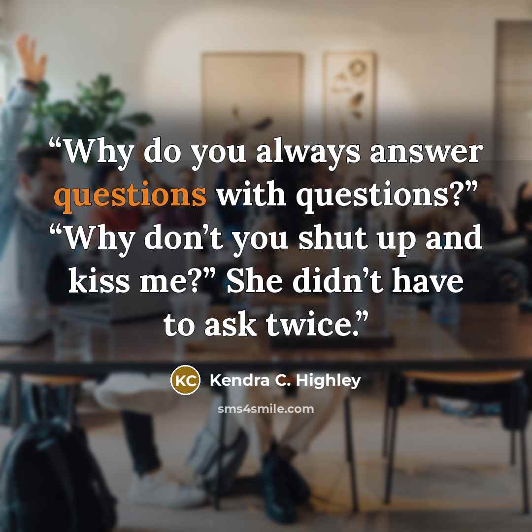 “Why do you always answer questions with questions?” “Why don’t you shut up and kiss me?” She didn’t have to ask twice.” quote by Kendra C. Highley