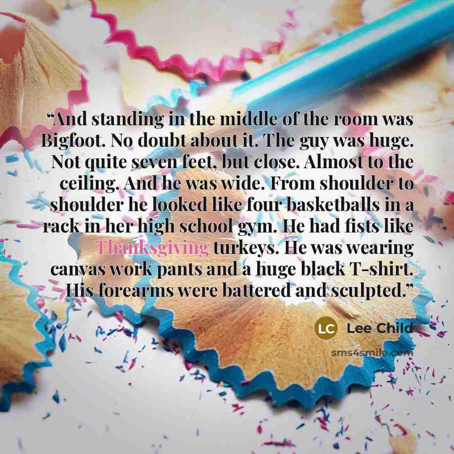 “And standing in the middle of the room was Bigfoot. No doubt about it. The guy was huge. Not quite seven feet, but close. Almost to the ceiling. And he was wide. From shoulder to shoulder he looked like four basketballs in a rack in her high school gym. He had fists like Thanksgiving turkeys. He…” quote by Lee Child