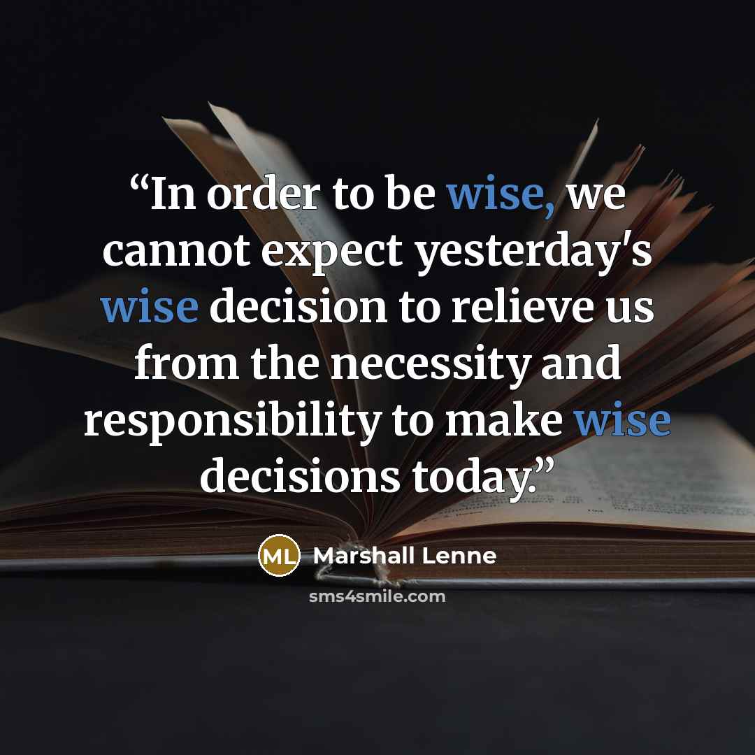 “In order to be wise, we cannot expect yesterday's wise decision to relieve us from the necessity and responsibility to make wise decisions today.” quote by Marshall Lenne
