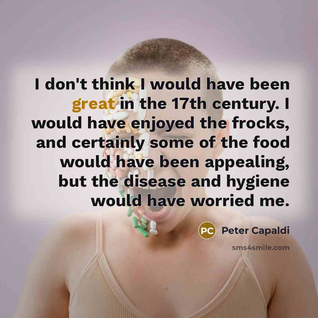 “I don't think I would have been great in the 17th century. I would have enjoyed the frocks, and certainly some of the food would have been appealing, but the disease and hygiene would have worried me.” quote by Peter Capaldi