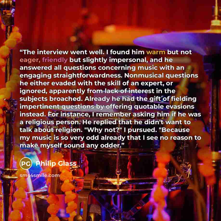 “The interview went well. I found him warm but not eager, friendly but slightly impersonal, and he answered all questions concerning music with an engaging straightforwardness. Nonmusical questions he either evaded with the skill of an expert, or ignored, apparently from lack of interest in the…” quote by Philip Glass