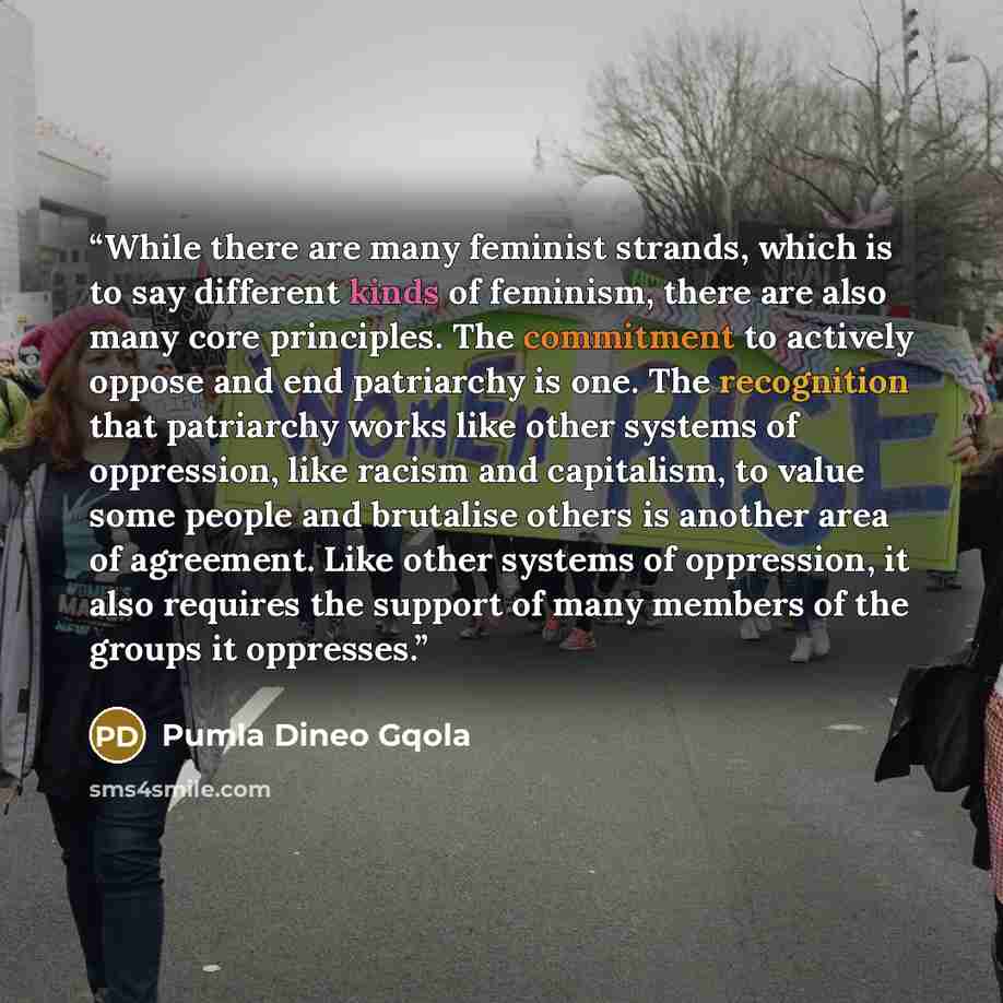 “While there are many feminist strands, which is to say different kinds of feminism, there are also many core principles. The commitment to actively oppose and end patriarchy is one. The recognition that patriarchy works like other systems of oppression, like racism and capitalism, to value some…” quote by Pumla Dineo Gqola