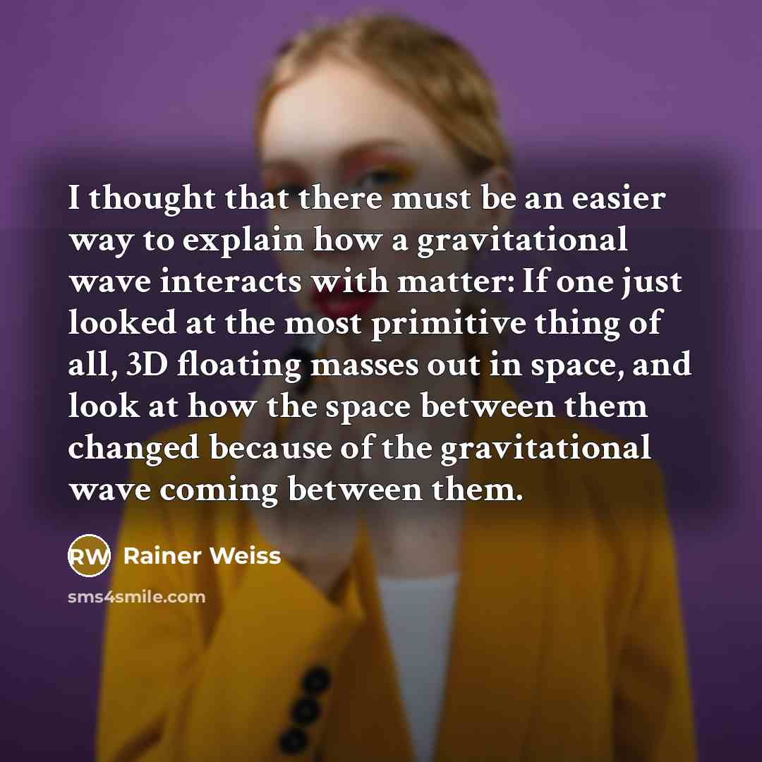 “I thought that there must be an easier way to explain how a gravitational wave interacts with matter: If one just looked at the most primitive thing of all, 3D floating masses out in space, and look at how the space between them changed because of the gravitational wave coming between them.” quote by Rainer Weiss