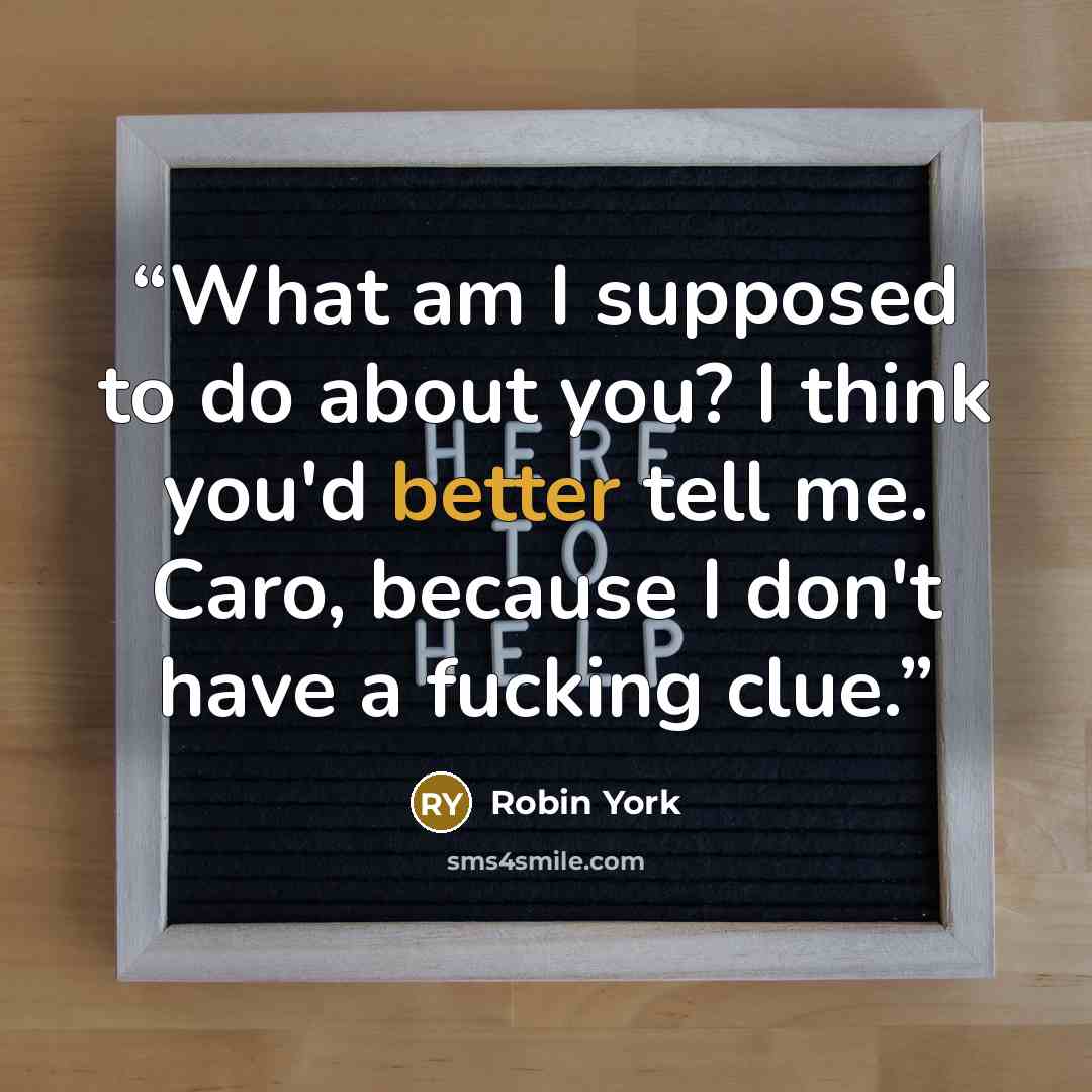 “What am I supposed to do about you? I think you'd better tell me. Caro, because I don't have a fucking clue.” quote by Robin York