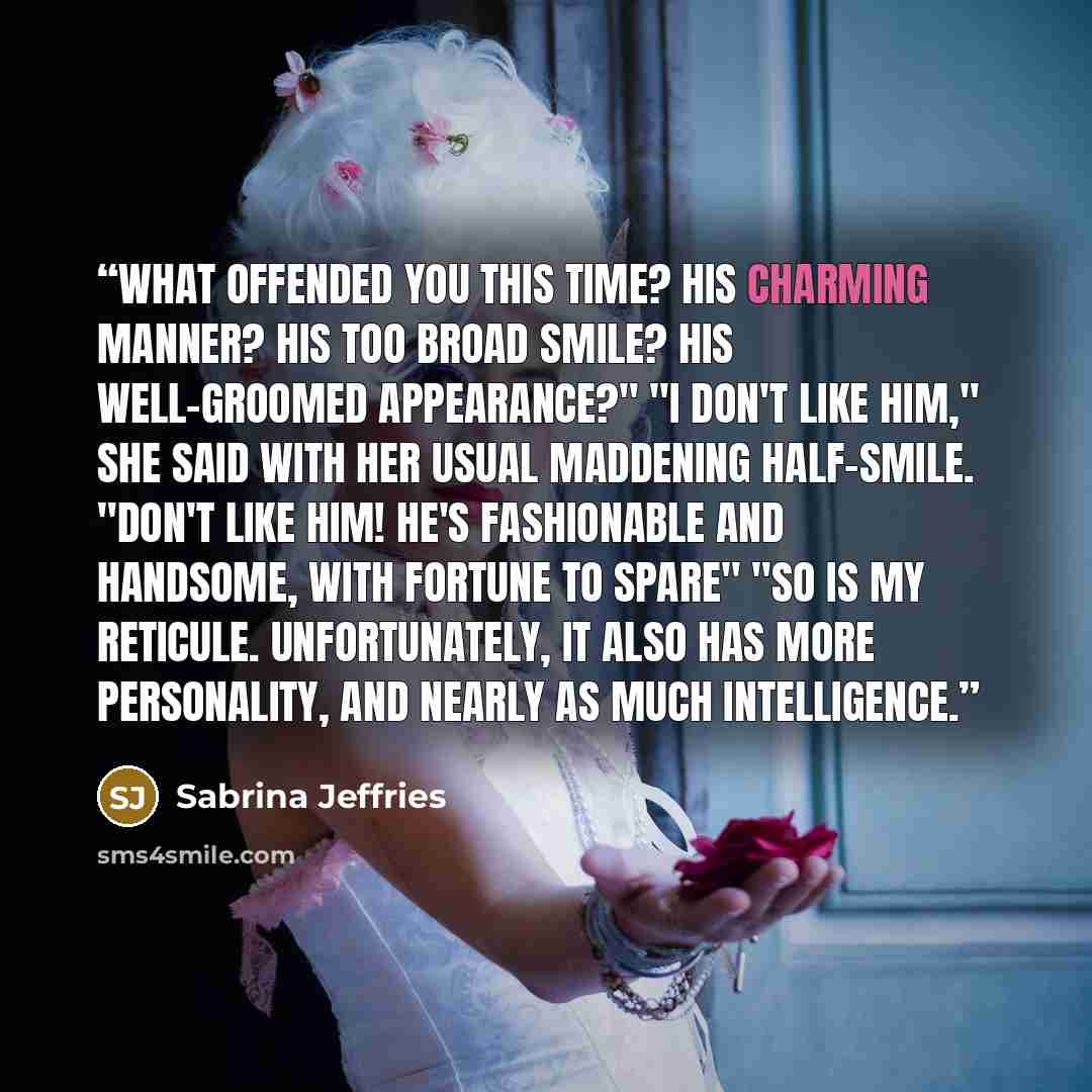 “What offended you this time? His charming manner? His too broad smile? His well-groomed appearance?" "I don't like him," she said with her usual maddening half-smile. "Don't like him! He's fashionable and handsome, with fortune to spare" "So is my reticule. Unfortunately, it also has more…” quote by Sabrina Jeffries