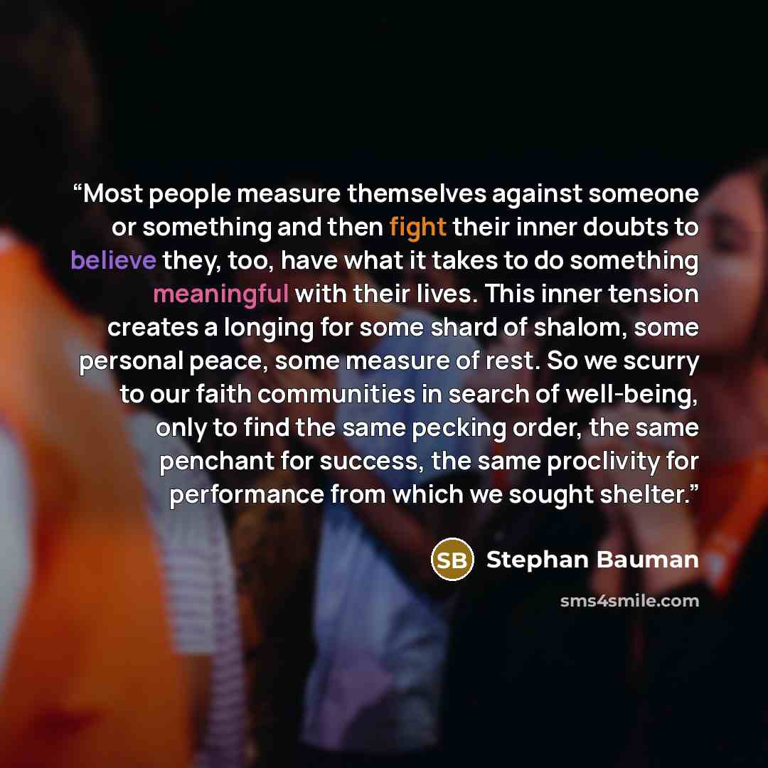 “Most people measure themselves against someone or something and then fight their inner doubts to believe they, too, have what it takes to do something meaningful with their lives. This inner tension creates a longing for some shard of shalom, some personal peace, some measure of rest. So we scurry…” quote by Stephan Bauman
