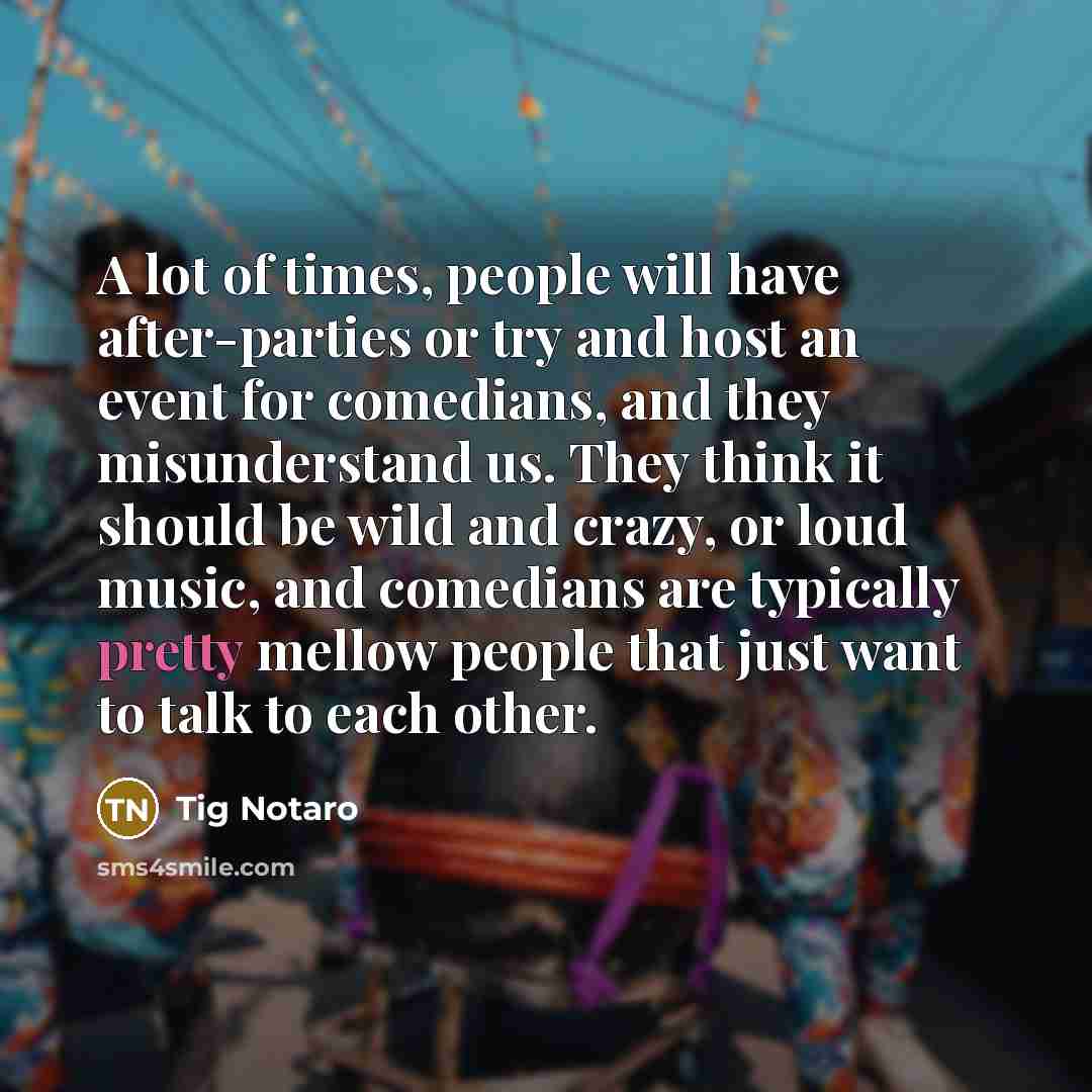 “A lot of times, people will have after-parties or try and host an event for comedians, and they misunderstand us. They think it should be wild and crazy, or loud music, and comedians are typically pretty mellow people that just want to talk to each other.” quote by Tig Notaro
