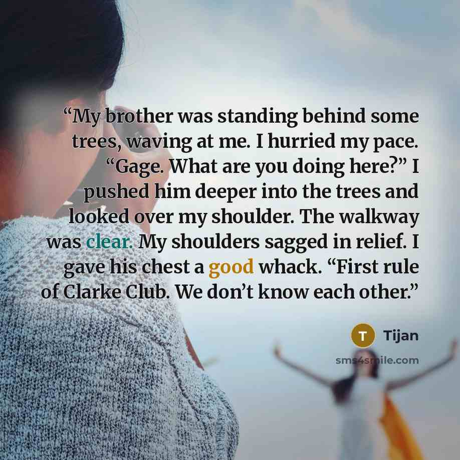 “My brother was standing behind some trees, waving at me. I hurried my pace. “Gage. What are you doing here?” I pushed him deeper into the trees and looked over my shoulder. The walkway was clear. My shoulders sagged in relief. I gave his chest a good whack. “First rule of Clarke Club. We don’t…” quote by Tijan