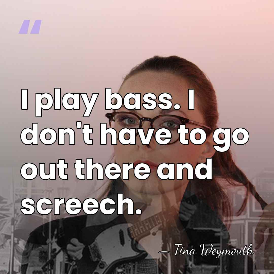 I play bass. I don't have to go out there and screech. - Tina Weymouth