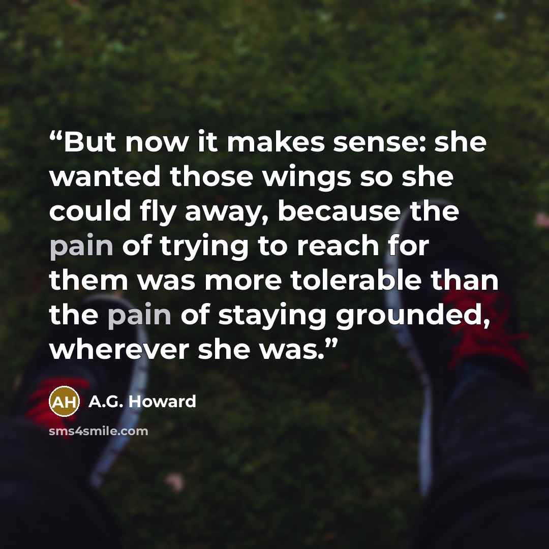 “But now it makes sense: she wanted those wings so she could fly away, because the pain of trying to reach for them was more tolerable than the pain of staying grounded, wherever she was.” quote by A.G. Howard