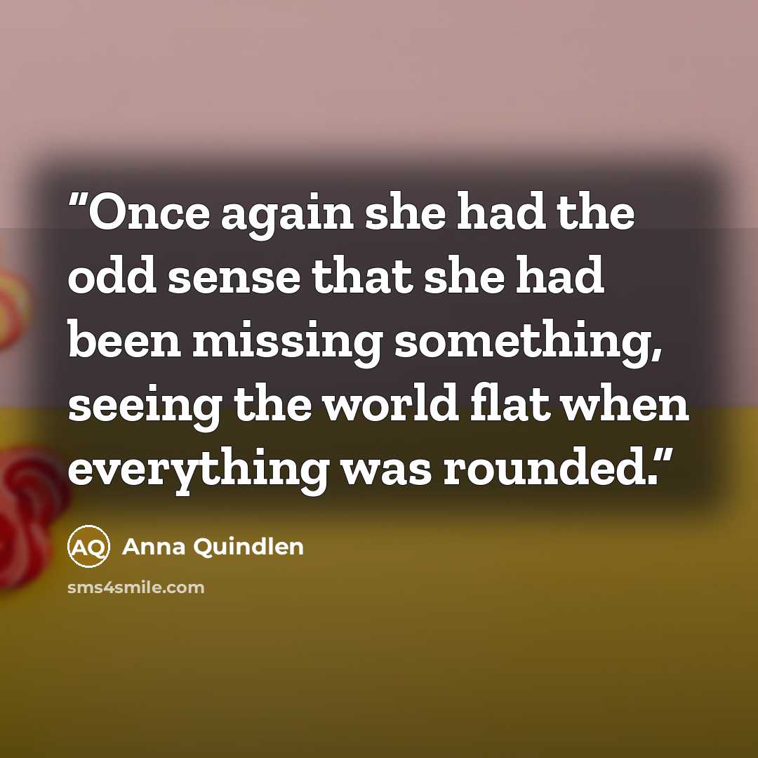 “Once again she had the odd sense that she had been missing something, seeing the world flat when everything was rounded.” quote by Anna Quindlen