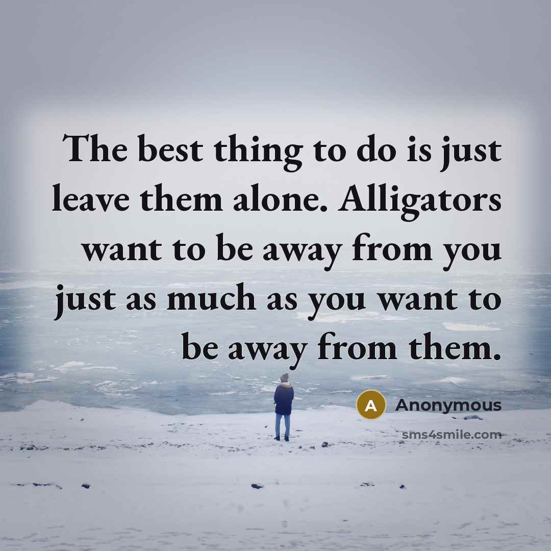 “The best thing to do is just leave them alone. Alligators want to be away from you just as much as you want to be away from them.” quote by Anonymous