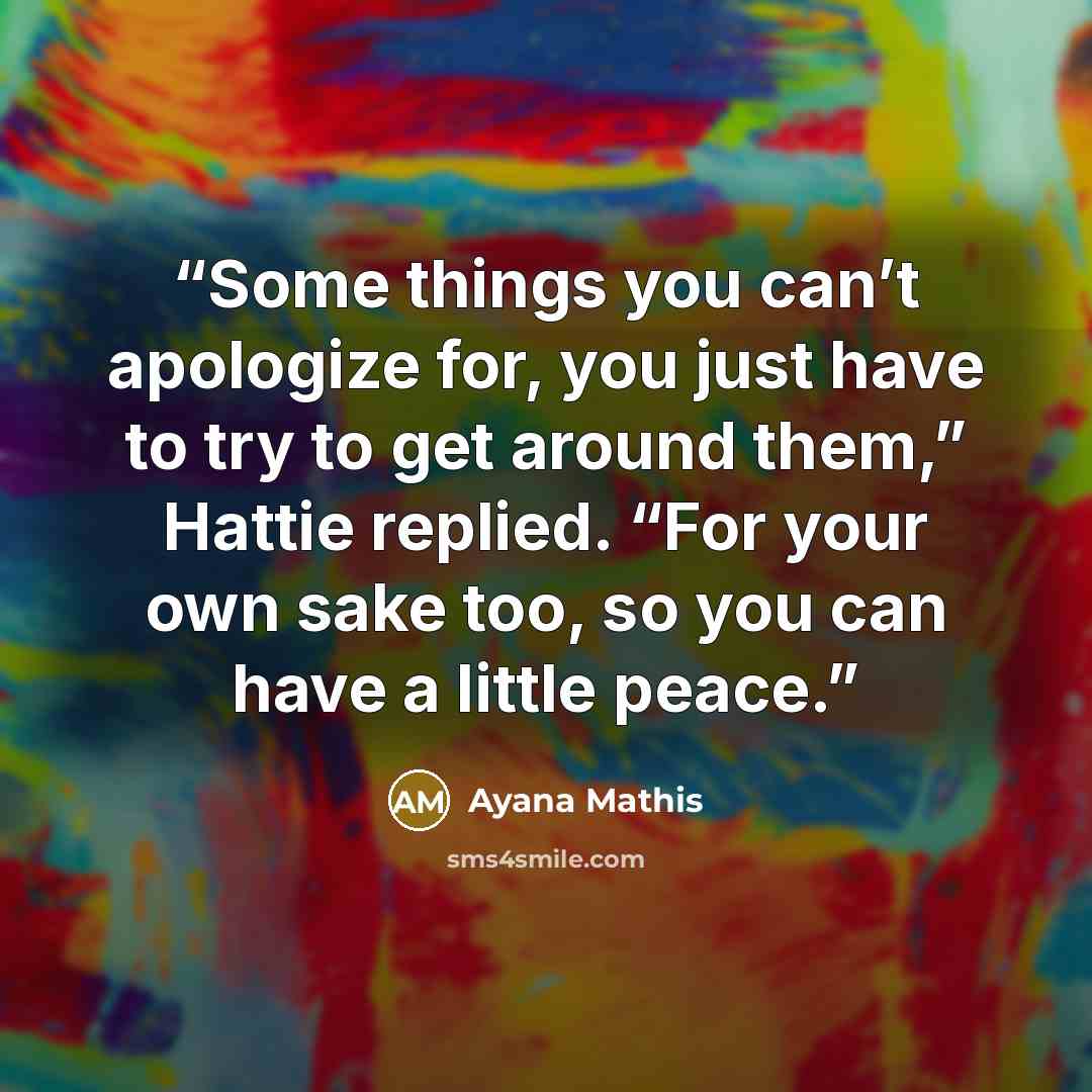 “Some things you can’t apologize for, you just have to try to get around them,” Hattie replied. “For your own sake too, so you can have a little peace.” quote by Ayana Mathis
