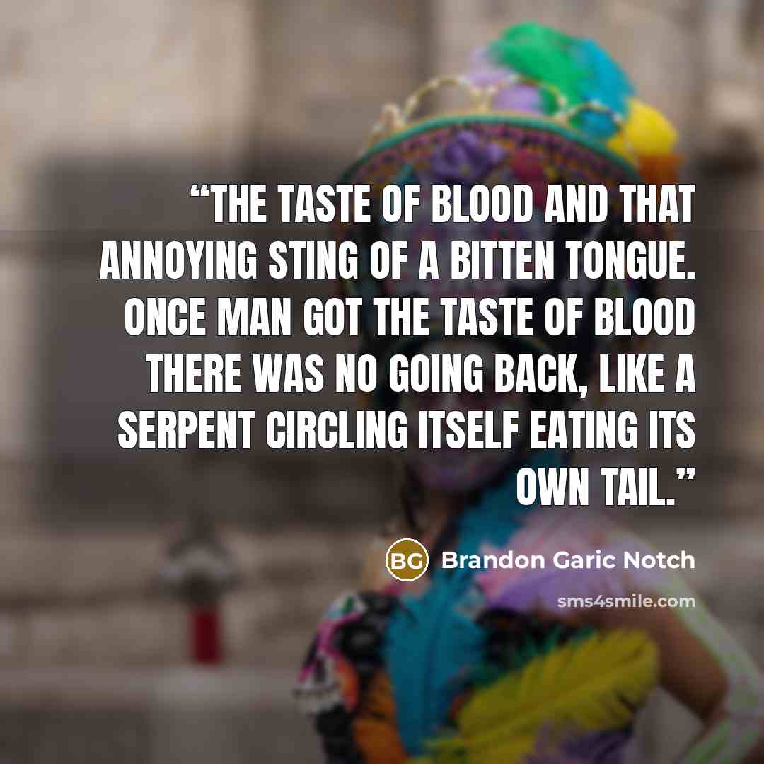 “The taste of blood and that annoying sting of a bitten tongue. Once man got the taste of blood there was no going back, like a serpent circling itself eating its own tail.” quote by Brandon Garic Notch