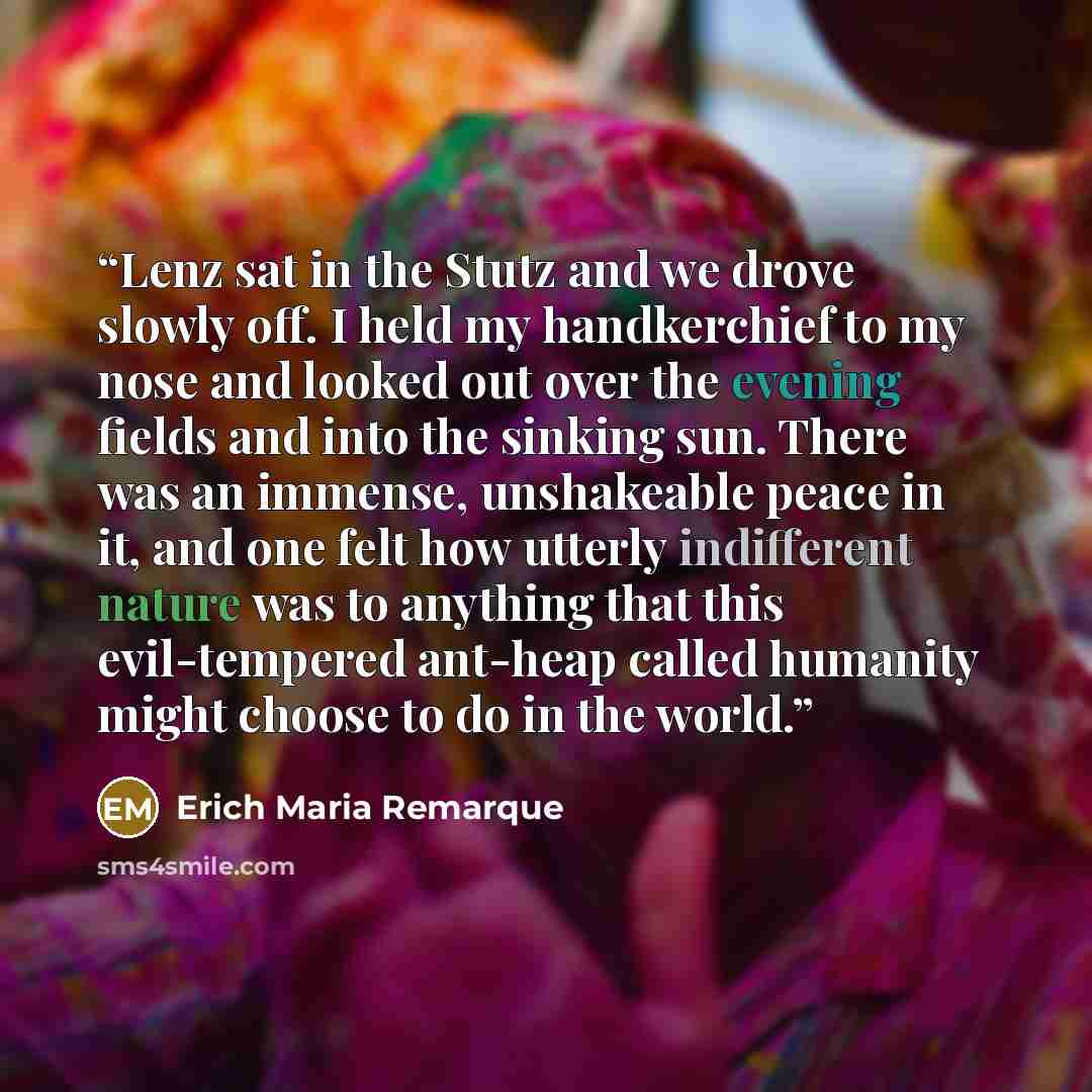 “Lenz sat in the Stutz and we drove slowly off. I held my handkerchief to my nose and looked out over the evening fields and into the sinking sun. There was an immense, unshakeable peace in it, and one felt how utterly indifferent nature was to anything that this evil-tempered ant-heap called…” quote by Erich Maria Remarque