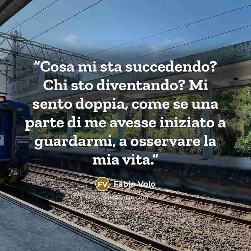 “Cosa mi sta succedendo? Chi sto diventando? Mi sento doppia, come se una parte di me avesse iniziato a guardarmi, a osservare la mia vita.” quote by Fabio Volo