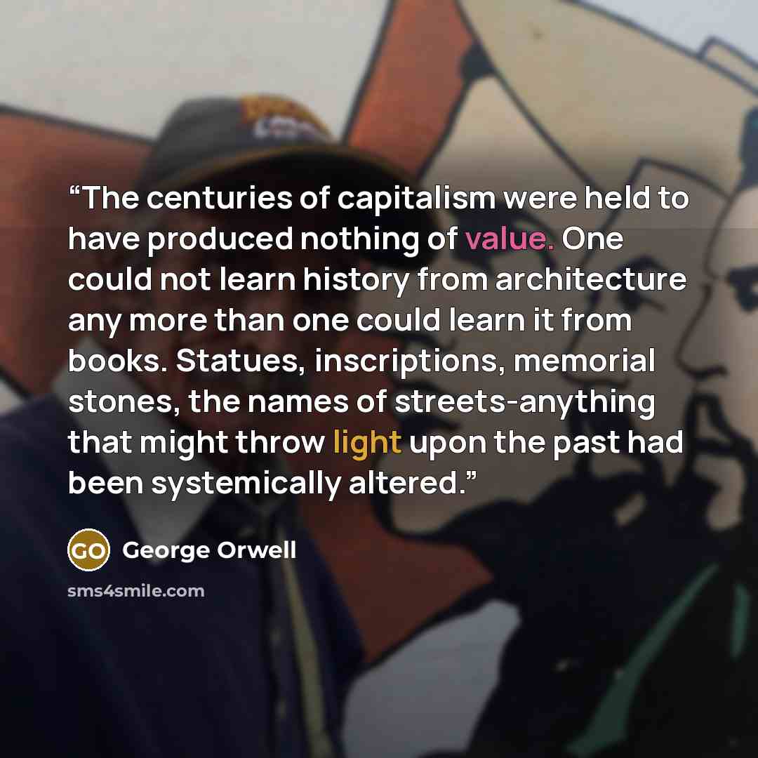 “The centuries of capitalism were held to have produced nothing of value. One could not learn history from architecture any more than one could learn it from books. Statues, inscriptions, memorial stones, the names of streets-anything that might throw light upon the past had been systemically…” quote by George Orwell