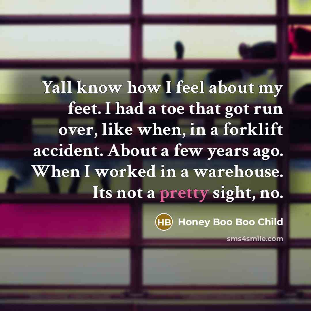“Yall know how I feel about my feet. I had a toe that got run over, like when, in a forklift accident. About a few years ago. When I worked in a warehouse. Its not a pretty sight, no.” quote by Honey Boo Boo Child