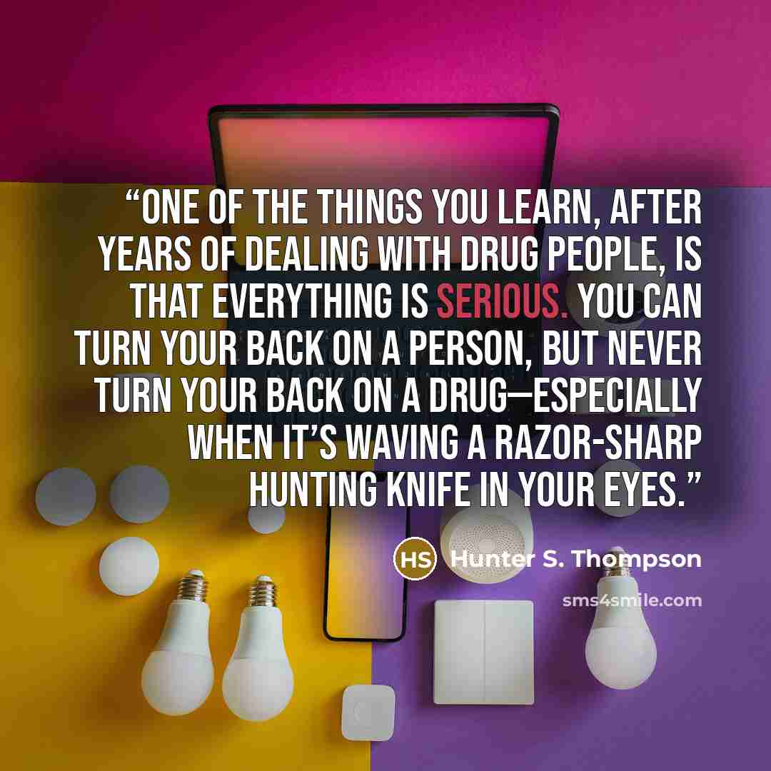 “One of the things you learn, after years of dealing with drug people, is that everything is serious. You can turn your back on a person, but never turn your back on a drug—especially when it’s waving a razor-sharp hunting knife in your eyes.” quote by Hunter S. Thompson