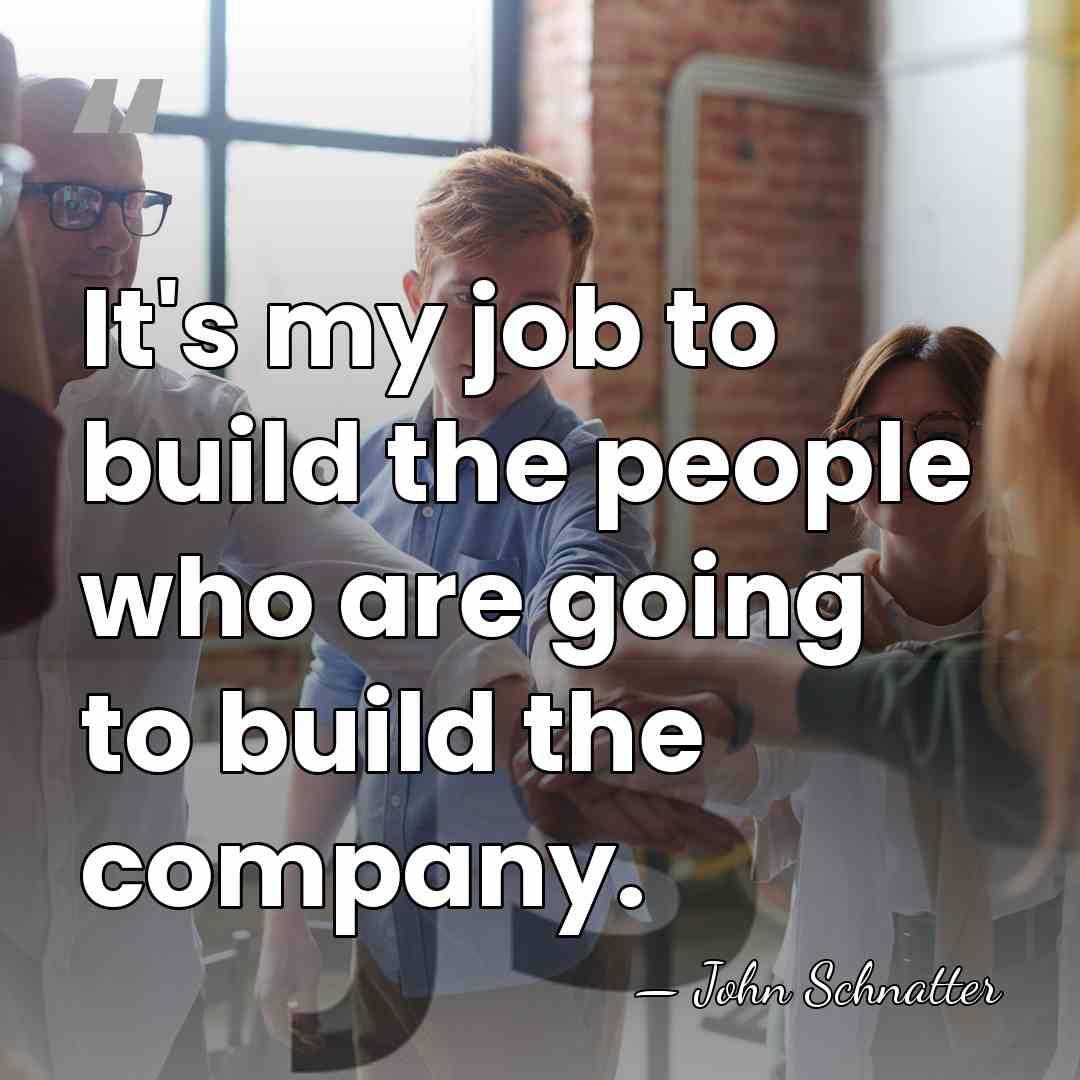 It's my job to build the people who are going to build&hellip; - John Schnatter