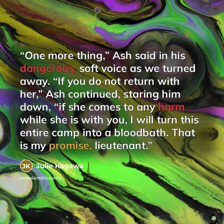“One more thing,” Ash said in his dangerous, soft voice as we turned away. “If you do not return with her,” Ash continued, staring him down, “if she comes to any harm while she is with you, I will turn this entire camp into a bloodbath. That is my promise, lieutenant.” quote by Julie Kagawa
