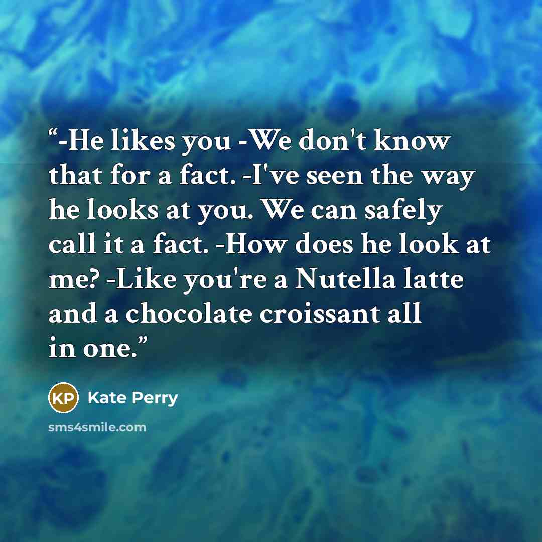 “-He likes you -We don't know that for a fact. -I've seen the way he looks at you. We can safely call it a fact. -How does he look at me? -Like you're a Nutella latte and a chocolate croissant all in one.” quote by Kate Perry