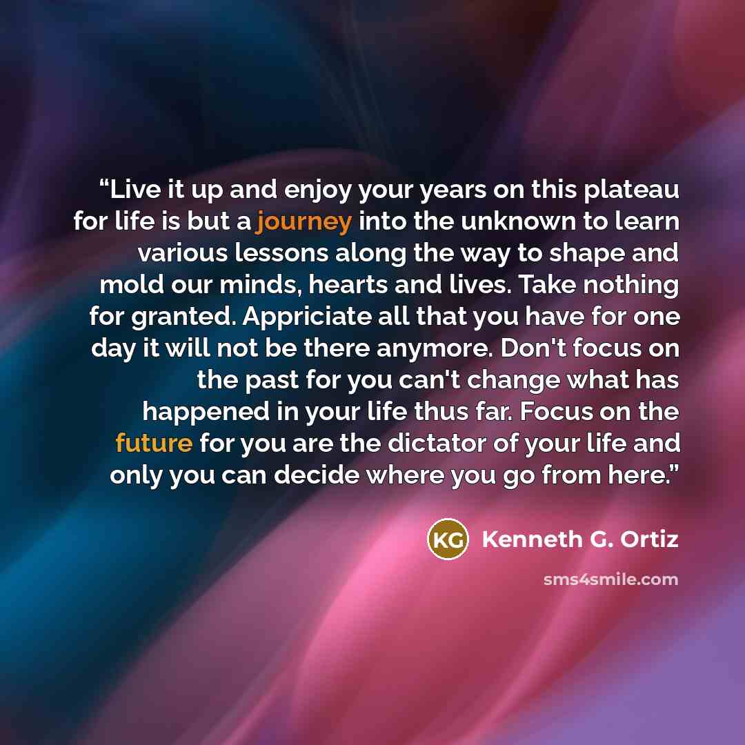 “Live it up and enjoy your years on this plateau for life is but a journey into the unknown to learn various lessons along the way to shape and mold our minds, hearts and lives. Take nothing for granted. Appriciate all that you have for one day it will not be there anymore. Don't focus on the past…” quote by Kenneth G. Ortiz