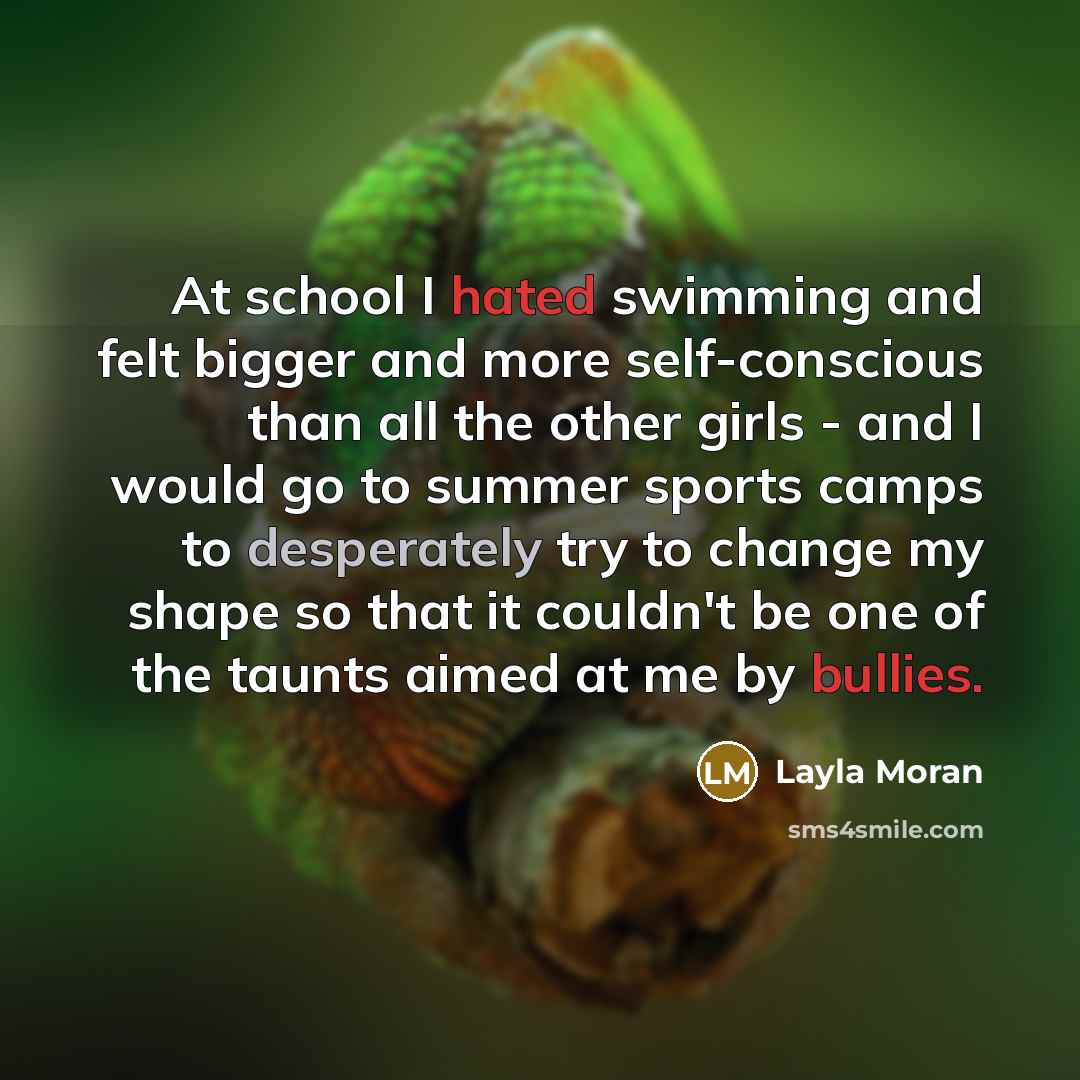 “At school I hated swimming and felt bigger and more self-conscious than all the other girls - and I would go to summer sports camps to desperately try to change my shape so that it couldn't be one of the taunts aimed at me by bullies.” quote by Layla Moran