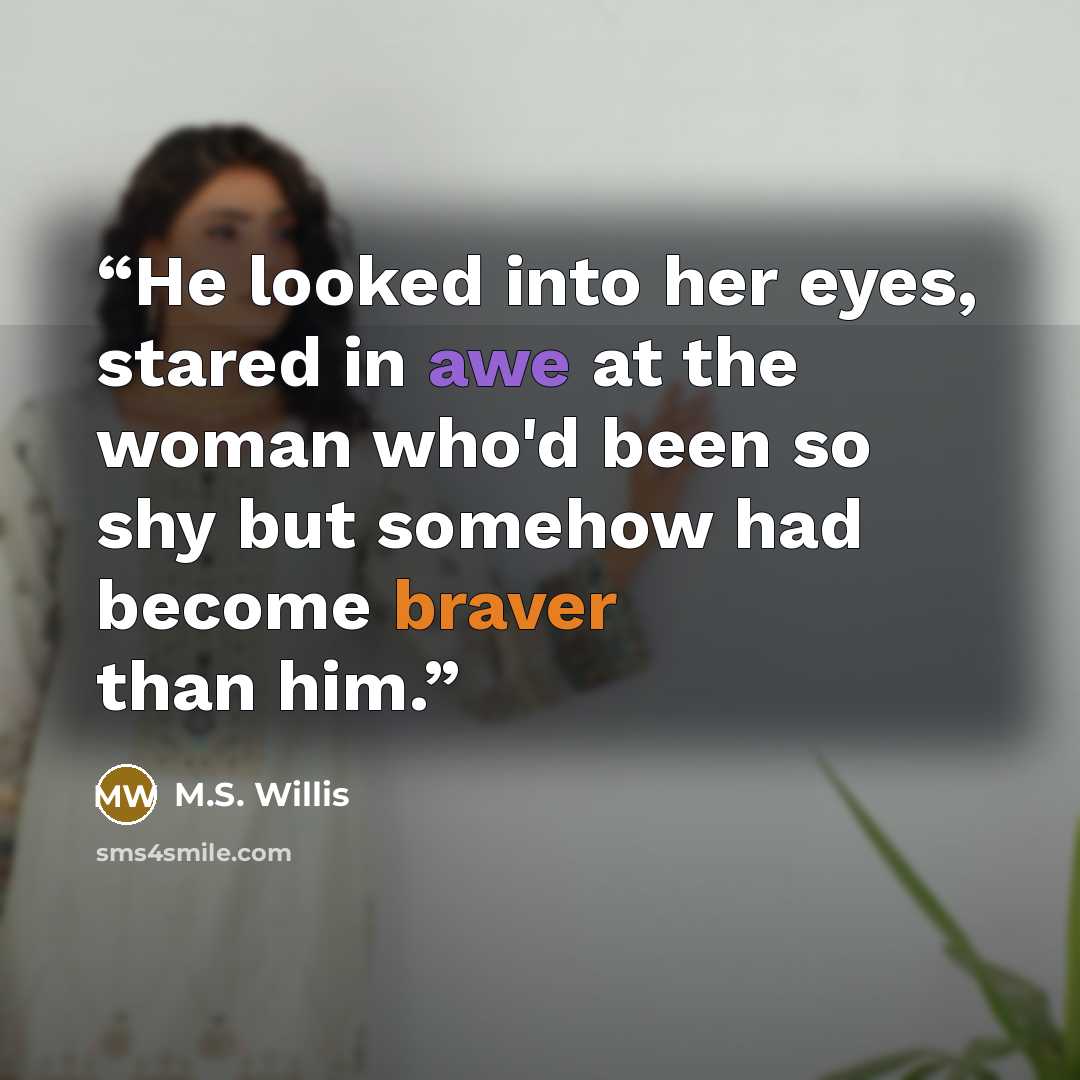 “He looked into her eyes, stared in awe at the woman who'd been so shy but somehow had become braver than him.” quote by M.S. Willis