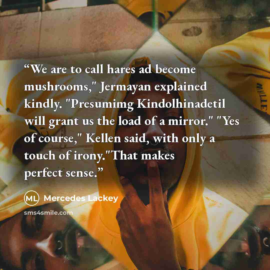 “We are to call hares ad become mushrooms," Jermayan explained kindly. "Presumimg Kindolhinadetil will grant us the load of a mirror." "Yes of course," Kellen said, with only a touch of irony."That makes perfect sense.” quote by Mercedes Lackey