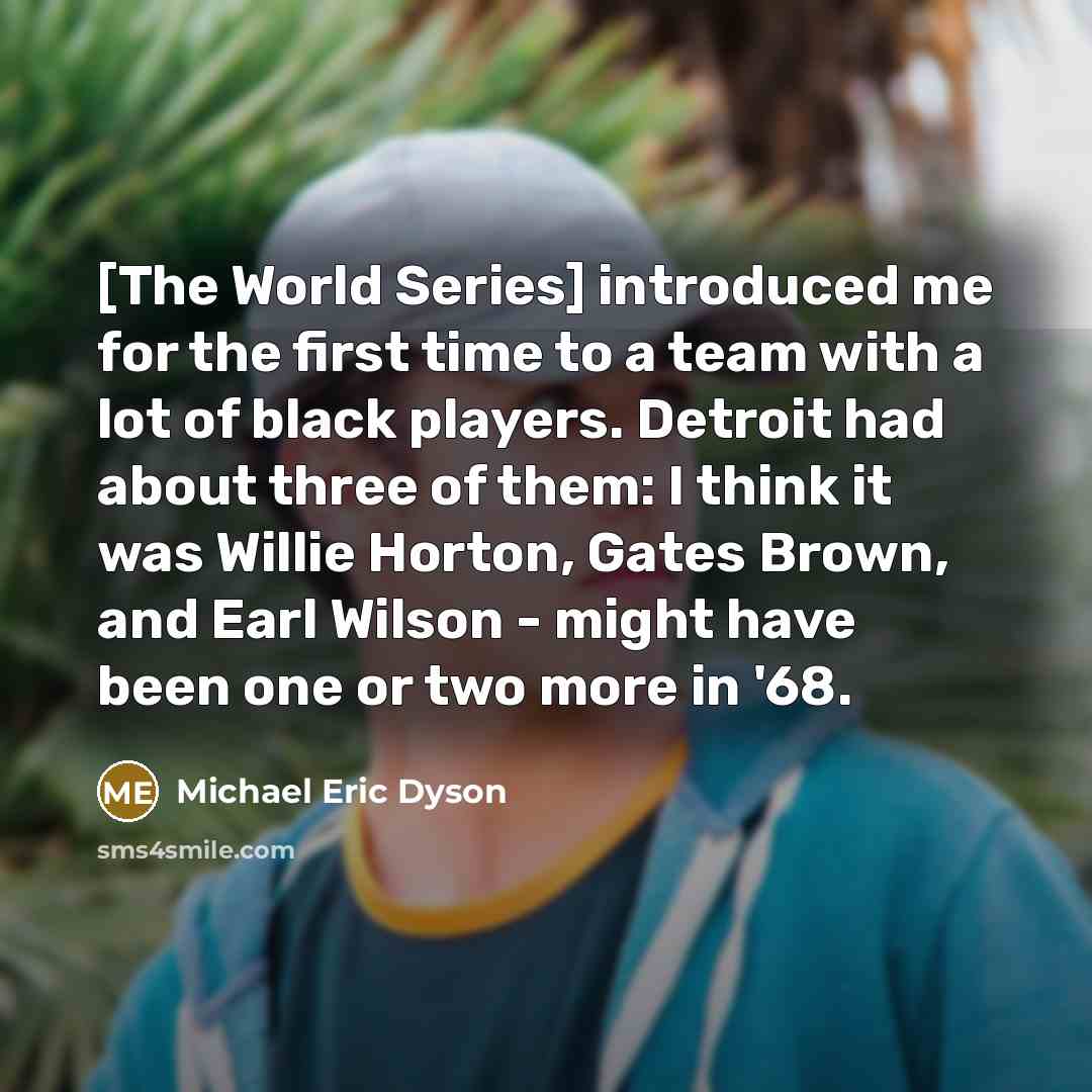“[The World Series] introduced me for the first time to a team with a lot of black players. Detroit had about three of them: I think it was Willie Horton, Gates Brown, and Earl Wilson - might have been one or two more in '68.” quote by Michael Eric Dyson
