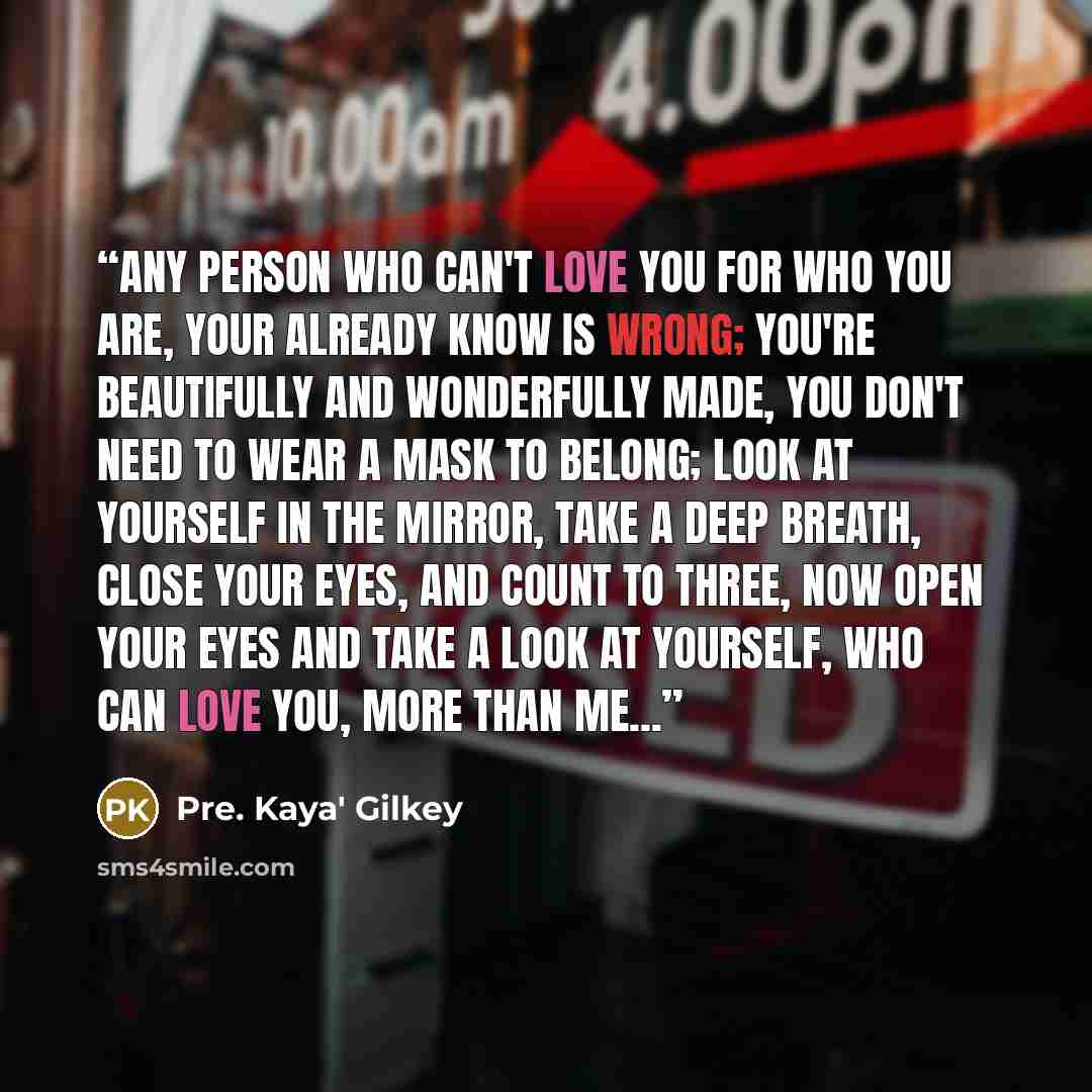 “Any person who can't love you for who you are, your already know is wrong; you're beautifully and wonderfully made, you don't need to wear a mask to belong; look at yourself in the mirror, take a deep breath, close your eyes, and count to three, now open your eyes and take a look at yourself, who…” quote by Pre. Kaya' Gilkey