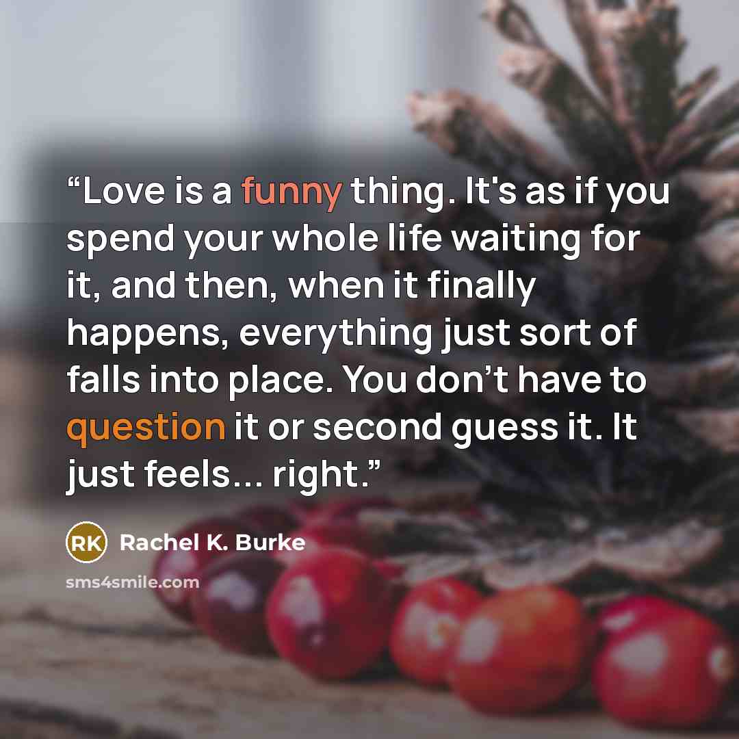 “Love is a funny thing. It's as if you spend your whole life waiting for it, and then, when it finally happens, everything just sort of falls into place. You don't have to question it or second guess it. It just feels... right.” quote by Rachel K. Burke