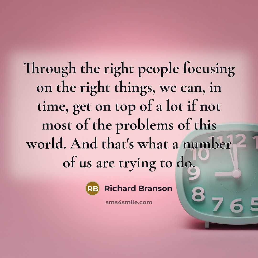 “Through the right people focusing on the right things, we can, in time, get on top of a lot if not most of the problems of this world. And that's what a number of us are trying to do.” quote by Richard Branson