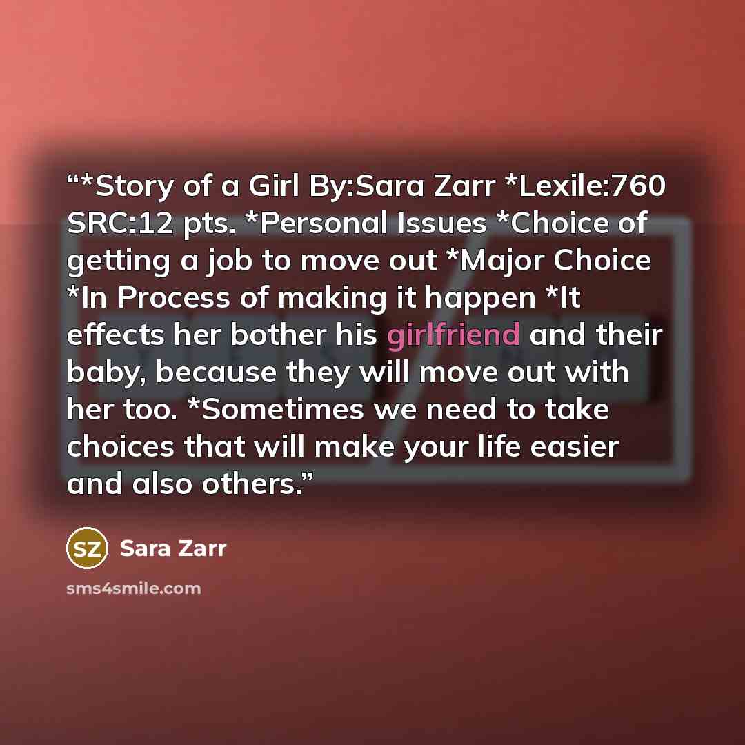 “*Story of a Girl By:Sara Zarr *Lexile:760 SRC:12 pts. *Personal Issues *Choice of getting a job to move out *Major Choice *In Process of making it happen *It effects her bother his girlfriend and their baby, because they will move out with her too. *Sometimes we need to take choices that will make…” quote by Sara Zarr